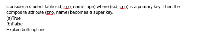 Consider a student table sid, zno, name, age) where (sid, zno) is a primary key. Then the
composite attribute (zno, name) becomes a super key.
(a)True
(b)False
Explain both options