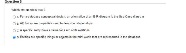 Question 3
Which statement is true ?
OA. For a database conceptual design, an alternative of an E-R diagram is the Use-Case diagram
B. Attributes are properties used to describe relationships
OC. A specific entity have a value for each of its relations
D. Entities are specific things or objects in the mini-world that are represented in the database.