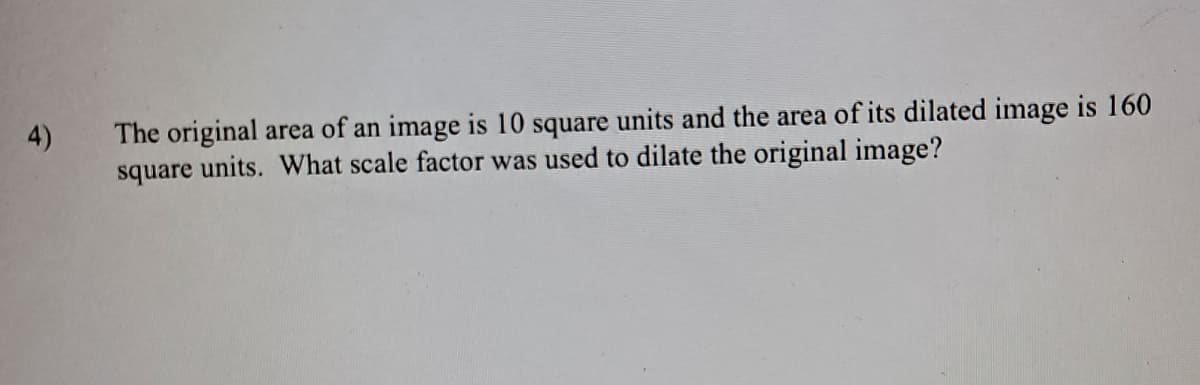 The original area of an image is 10 square units and the area of its dilated image is 160
square units. What scale factor was used to dilate the original image?
4)
