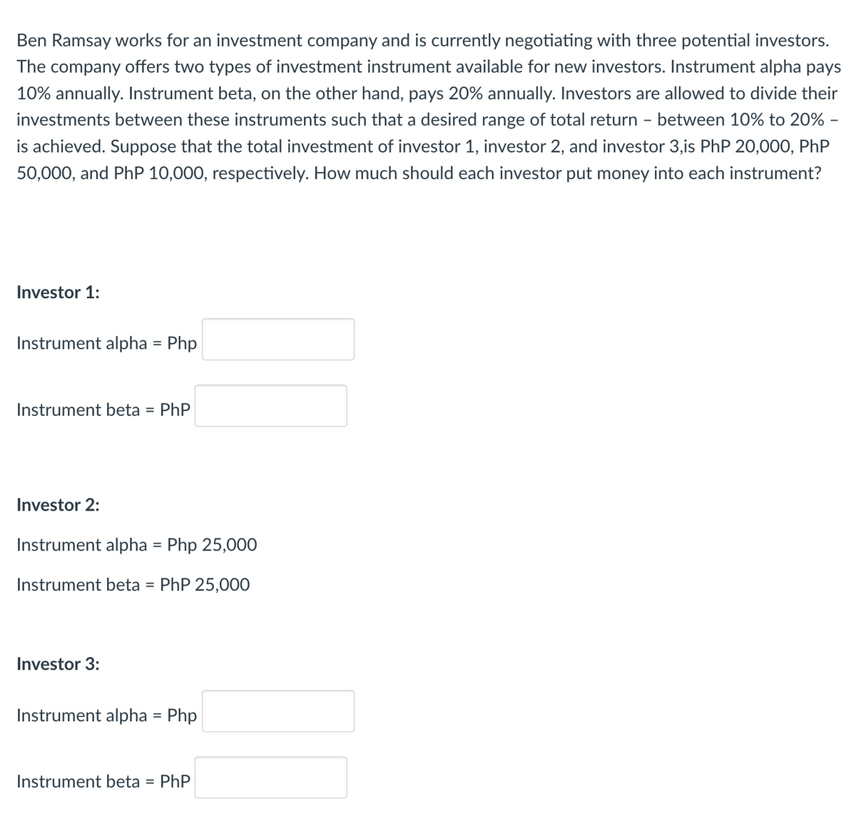 Ben Ramsay works for an investment company and is currently negotiating with three potential investors.
The company offers two types of investment instrument available for new investors. Instrument alpha pays
10% annually. Instrument beta, on the other hand, pays 20% annually. Investors are allowed to divide their
investments between these instruments such that a desired range of total return - between 10% to 20% -
is achieved. Suppose that the total investment of investor 1, investor 2, and investor 3,is PhP 20,000, PhP
50,000, and PhP 10,000, respectively. How much should each investor put money into each instrument?
Investor 1:
Instrument alpha = Php
Instrument beta = PhP
Investor 2:
Instrument alpha = Php 25,000
Instrument beta = PhP 25,000
Investor 3:
Instrument alpha = Php
Instrument beta = PhP