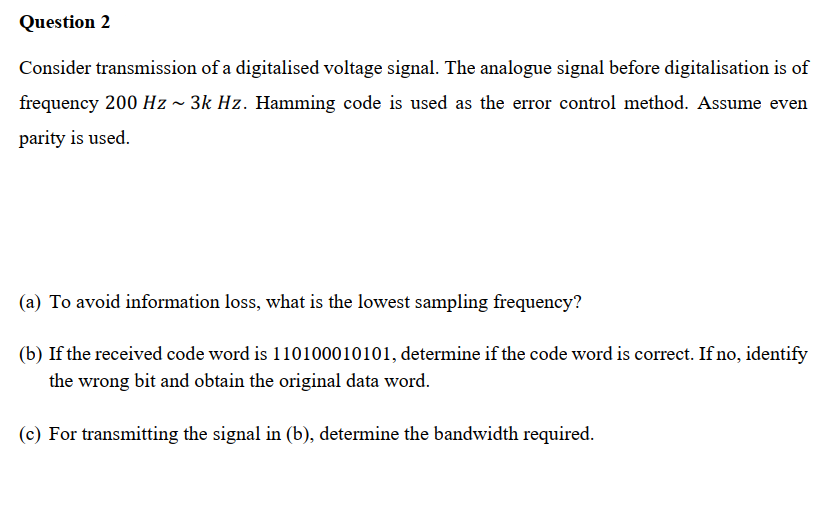 Question 2
Consider transmission of a digitalised voltage signal. The analogue signal before digitalisation is of
frequency 200 Hz ~ 3k Hz. Hamming code is used as the error control method. Assume even
parity is used.
(a) To avoid information loss, what is the lowest sampling frequency?
(b) If the received code word is 110100010101, determine if the code word is correct. If no, identify
the wrong bit and obtain the original data word.
(c) For transmitting the signal in (b), determine the bandwidth required.