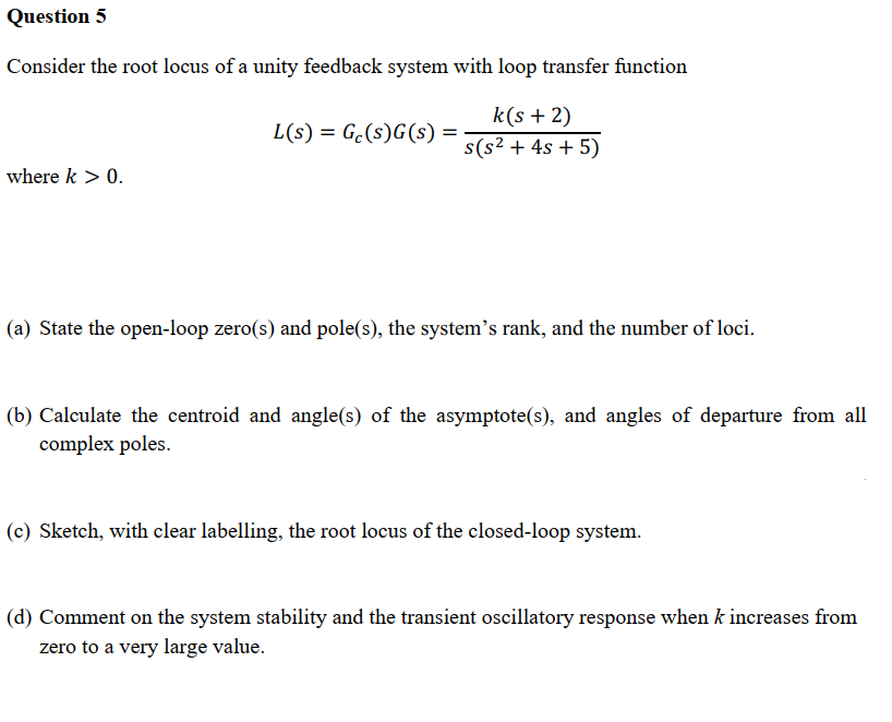 Question 5
Consider the root locus of a unity feedback system with loop transfer function
L(s) = Ge(s)G(s) =
k(s + 2)
s(s² + 4s + 5)
where k > 0.
(a) State the open-loop zero(s) and pole(s), the system's rank, and the number of loci.
(b) Calculate the centroid and angle(s) of the asymptote(s), and angles of departure from all
complex poles.
(c) Sketch, with clear labelling, the root locus of the closed-loop system.
(d) Comment on the system stability and the transient oscillatory response when k increases from
zero to a very large value.