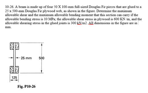 10-26. A beam is made up of four 50 X 100-mm full-sized Douglas Fir pieces that are glued to a
25 x 500-mm Douglas Fir plywood web, as shown in the figure. Determine the maximum
allowable shear and the maximum allowable bending moment that this section can carry if the
allowable bending stress is 10 MPa; the allowable shear stress in plywood is 600 KN /m, and the
allowable shearing stress in the glued joints is 300 kN/m2. All dimensions in the figure are in|
mm.
25 mm
500
125
Fig. P10-26
