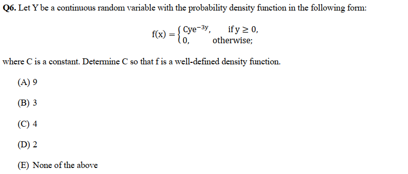 Q6. Let Y be a continuous random variable with the probability density function in the following form:
f(x) = {Cye-3y,
if y ≥ 0,
otherwise;
0,
where C is a constant. Determine C so that f is a well-defined density function.
(A) 9
(B) 3
(C) 4
(D) 2
(E) None of the above