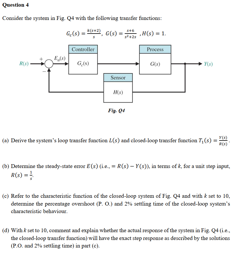 Question 4
Consider the system in Fig. Q4 with the following transfer functions:
k(s+2)
s+6
Gc(s) =
G(s)
‚H(s) = 1.
S
s²+2s
Controller
Process
+ Eg(s)
R(S)
Ge(s)
G(s)
Y(s)
Sensor
H(s)
Fig. Q4
(a) Derive the system's loop transfer function L(s) and closed-loop transfer function T₁ (s) =
Y(s)
R(s)*
-
(b) Determine the steady-state error E (s) (i.e., = R(s) — Y(s)), in terms of k, for a unit step input,
R(s) = =
(c) Refer to the characteristic function of the closed-loop system of Fig. Q4 and with k set to 10,
determine the percentage overshoot (P. O.) and 2% settling time of the closed-loop system's
characteristic behaviour.
(d) With k set to 10, comment and explain whether the actual response of the system in Fig. Q4 (i.e.,
the closed-loop transfer function) will have the exact step response as described by the solutions
(P.O. and 2% settling time) in part (c).
=