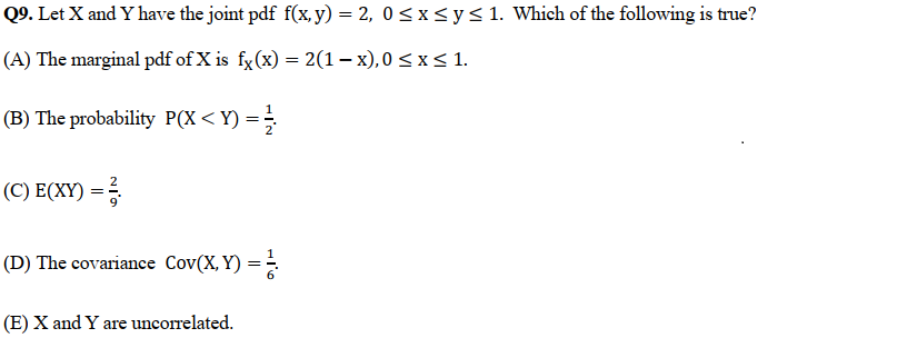 Q9. Let X and Y have the joint pdf f(x, y) = 2, 0≤x≤ y ≤ 1. Which of the following is true?
(A) The marginal pdf of X is fx(x) = 2(1-x),0 ≤ x ≤ 1.
(B) The probability P(X < Y) = 1/2
(C) E(XY) = ²
(D) The covariance Cov(X, Y) = 1/
(E) X and Y are uncorrelated.