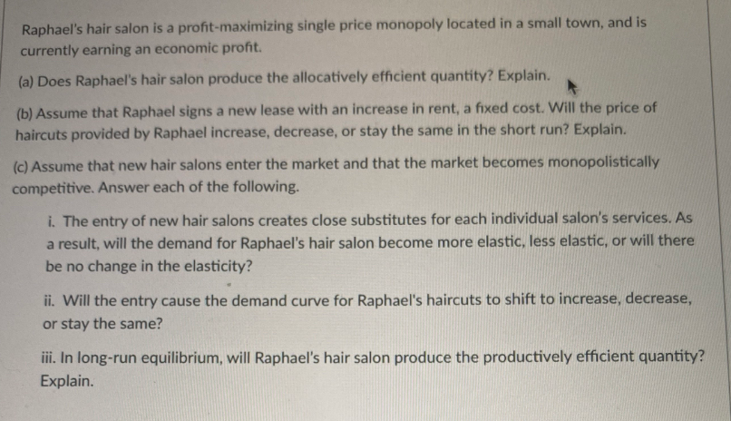 Raphael's hair salon is a profit-maximizing single price monopoly located in a small town, and is
currently earning an economic profit.
(a) Does Raphael's hair salon produce the allocatively efficient quantity? Explain.
(b) Assume that Raphael signs a new lease with an increase in rent, a fixed cost. Will the price of
haircuts provided by Raphael increase, decrease, or stay the same in the short run? Explain.
(c) Assume that new hair salons enter the market and that the market becomes monopolistically
competitive. Answer each of the following.
i. The entry of new hair salons creates close substitutes for each individual salon's services. As
a result, will the demand for Raphael's hair salon become more elastic, less elastic, or will there
be no change in the elasticity?
ii. Will the entry cause the demand curve for Raphael's haircuts to shift to increase, decrease,
or stay the same?
iii. In long-run equilibrium, will Raphael's hair salon produce the productively efficient quantity?
Explain.
