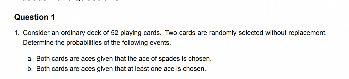 Question 1
1. Consider an ordinary deck of 52 playing cards. Two cards are randomly selected without replacement.
Determine the probabilities of the following events.
a. Both cards are aces given that the ace of spades is chosen.
b. Both cards are aces given that at least one ace is chosen.