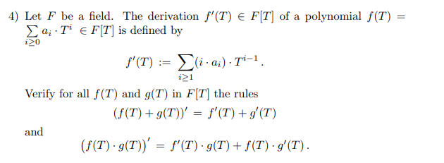 4) Let F be a field. The derivation f'(T) e F[T] of a polynomial f(T) =
Ea; · Ti e F[T] is defined by
i20
f'(T) := E(i · a;) - Ti-1.
i21
Verify for all f(T) and g(T) in F[T] the rules
(F(T)+ g(T))' = f'(T) + g'(T)
and
(F(T) · g(T))' = f'(T) · g(T) + f(T) · gʻ(T).
