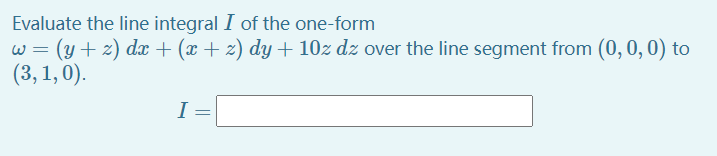 Evaluate the line integral I of the one-form
w = (y + z) d + (x + z) dy + 10z dz over the line segment from (0, 0,0) to
(3, 1,0).
I
