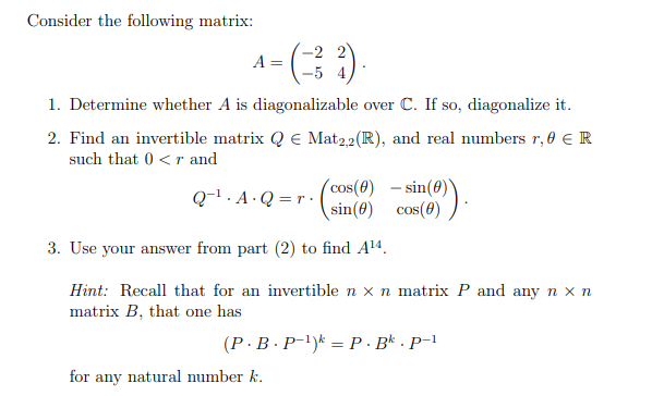 Consider the following matrix:
A =
5 4
1. Determine whether A is diagonalizable over C. If so, diagonalize it.
2. Find an invertible matrix Q € Mat22(R), and real numbers r, 0 €R
such that 0 <r and
(cos(0)
- sin
Q-1. A · Q = r ·
sin(8) cos(8) )
3. Use your answer from part (2) to find A14.
Hint: Recall that for an invertible n x n matrix P and any n x n
matrix B, that one has
(P ·B · P-!)k = P · B* · P-1
for any natural number k.
