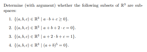 Determine (with argument) whether the following subsets of R3 are sub-
spaces:
1. {(a, b, c) E R³ | a · b + c > 0}.
2. {(a, b, c) E R³ | a + b+2·c=0}.
3. {(a, b, c) E R³ | a +2 · b+c= 1}.
4. {(a, b, c) E R³ | (a + b)³ = 0}.
