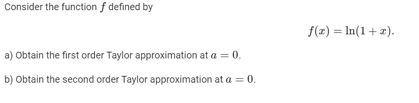 Consider the function f defined by
f(x) = In(1+x).
a) Obtain the first order Taylor approximation at a = 0.
b) Obtain the second order Taylor approximation at a = 0.
