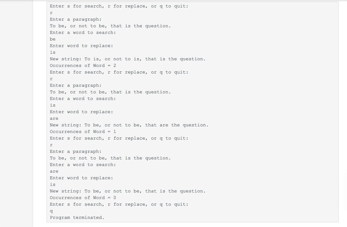 Enters for search, r for replace, or q to quit:
r
Enter a paragraph:
To be, or not to be, that is the question.
Enter a word to search:
be
Enter word to replace:
is
New string: To is, or not to is, that is the question.
Occurrences of Word
2
Enters for search, r for replace, or q to quit:
r
Enter a paragraph:
To be, or not to be, that is the question.
Enter a word to search:
is
Enter word to replace:
are
New string: To be, or not to be, that are the question.
Occurrences of Word
= 1
Enters for search, r for replace, or q to quit:
r
Enter a paragraph:
To be, or not to be, that is the question.
Enter a word to search:
are
Enter word to replace:
is
New string: To be, or not to be, that is the question.
Occurrences of Word
= 0
Enters for search, r for replace, or q to quit:
q
Program terminated.