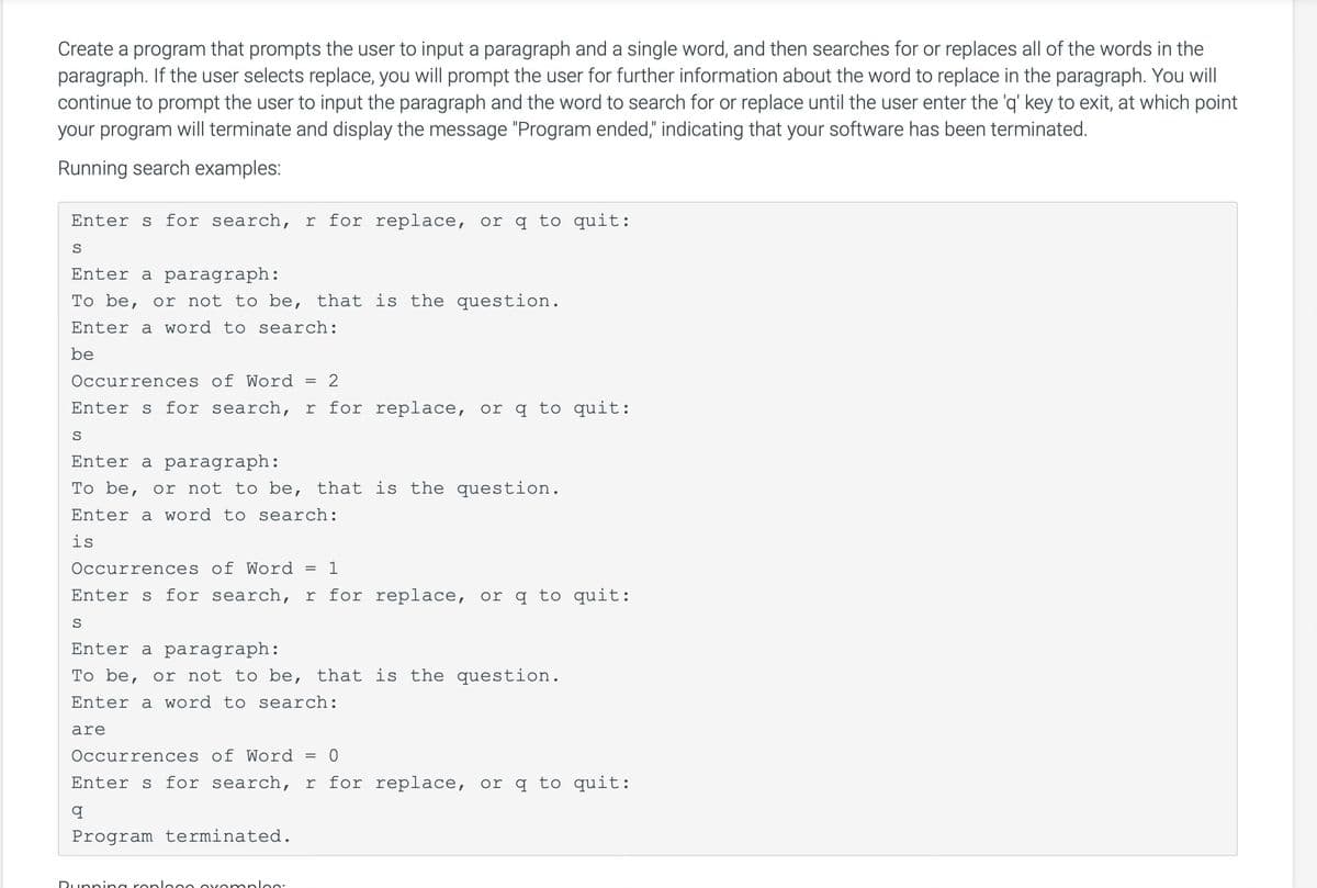 Create a program that prompts the user to input a paragraph and a single word, and then searches for or replaces all of the words in the
paragraph. If the user selects replace, you will prompt the user for further information about the word to replace in the paragraph. You will
continue to prompt the user to input the paragraph and the word to search for or replace until the user enter the 'q' key to exit, at which point
your program will terminate and display the message "Program ended," indicating that your software has been terminated.
Running search examples:
Enters for search, r for replace, or q to quit:
S
Enter a paragraph:
To be, or not to be, that is the question.
Enter a word to search:
be
Occurrences of Word = 2
Enters for search, r for replace, or q to quit:
S
Enter a paragraph:
To be, or not to be, that is the question.
Enter a word to search:
is
Occurrences of Word = 1
Enters for search, r for replace, or q to quit:
S
Enter a paragraph:
To be, or not to be, that is the question.
Enter a word to search:
are
Occurrences of Word
0
Enters for search, r for replace, or q to quit:
q
Program terminated.
Running roplogo ovomplos:
=