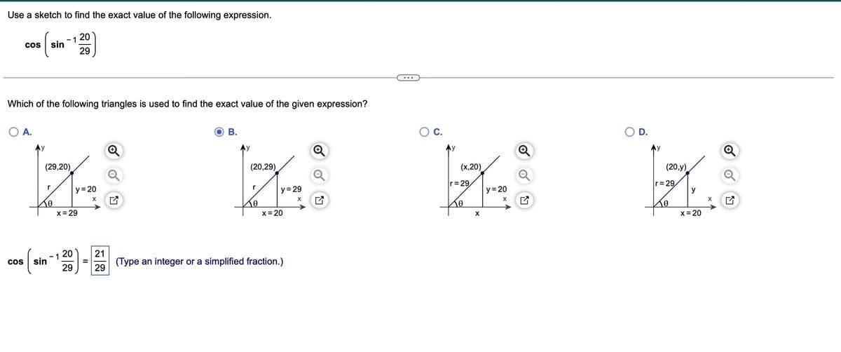 Use a sketch to find the exact value of the following expression.
COS sin
O A.
COS
Which of the following triangles is used to find the exact value of the given expression?
r
10
sin
9,20)
1
1
x = 29
20
29
20
29
y=20
X
21
29
B.
(20,29)
r
10
y = 29
X
x = 20
(Type an integer or a simplified fraction.)
O C.
(x,20)
r=29
10
X
y=20
X
Ly
20,y)
r=29
10
y
x = 20
X