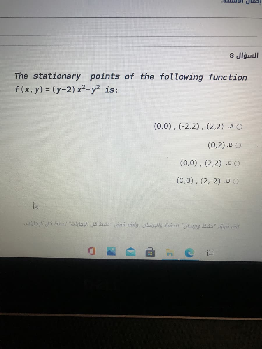 السؤال 8
The stationary points of the following function
f(x, y) = (y-2) x²-y? is:
(0,0), (-2,2), (2,2) .A O
(0,2).в О
(0,0), (2,2) .cO
(0,0), (2,-2) .DO
.346 JS Kaa/ "Oyb JS ia" ggá jäilg .Julg haall"JLwlg Bas" ğgá jäil
近
