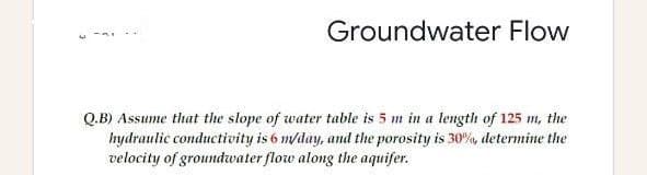 Groundwater Flow
Q.B) Assume that the slope of water table is 5 m in a length of 125 m, the
hydraulic conductivity is 6 m/day, and the porosity is 30%, determine the
velocity of groundwater flow along the aquifer.
