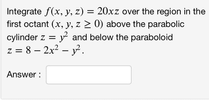 Integrate f(x, y, z) = 20xz over the region in the
first octant (x, y, z 2 0) above the parabolic
cylinder z = y and below the paraboloid
z = 8 – 2x2 – y² .
-
Answer :
