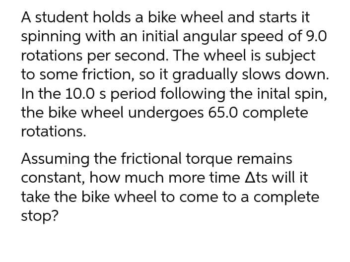 A student holds a bike wheel and starts it
spinning with an initial angular speed of 9.0
rotations per second. The wheel is subject
to some friction, so it gradually slows down.
In the 10.0 s period following the inital spin,
the bike wheel undergoes 65.0 complete
rotations.
Assuming the frictional torque remains
constant, how much more time Ats will it
take the bike wheel to come to a complete
stop?
