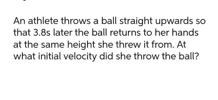 An athlete throws a ball straight upwards so
that 3.8s later the ball returns to her hands
at the same height she threw it from. At
what initial velocity did she throw the ball?
