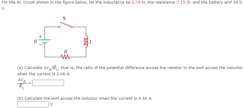 For the RL circuit shown in the figure below, let the inductance be 2.75 H, the resistance 7.15 N, and the battery emf 36.0
V.
S
R
(a) Calculate AVR/E,, that is, the ratio of the potential difference across the resistor to the emf across the inductor
when the current is 2.00 A.
Δν,
(b) Calculate the emf across the inductor when the current is 4.50 A.
V
ll
