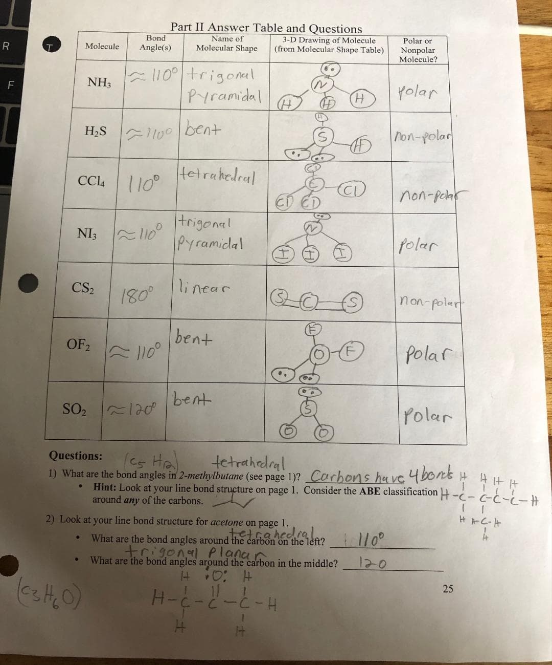 R
F
Molecule
NH3
H₂S
CC14
CS₂
OF 2
SO₂
●
NI3110
Bond
Angle(s)
110⁰ trigonal.
Pyramidal
110⁰
1100 bent
Part II Answer Table and Questions
Name of
180⁰
~110⁰
~1200
3-D Drawing of Molecule
Molecular Shape (from Molecular Shape Table)
tetrahedral
trigonal
Pyramidal
linear
bent
bent
H-
2) Look at your line bond structure for acetone on page 1.
H
CD
4
| 0 4
Y
N
Q-0
N
What are the bond angles around the carbon on the left?
trigonal Planar
What are the bond angles around the carbon in the middle?
tetrahedral
-C-H
1
Questions:
(cs Ha
tetrahedral
1) What are the bond angles in 2-methylbutane (see page 1)? Carbons have 4 bonds
●
Hint: Look at your line bond structure on page 1. Consider the ABE classification
around any of the carbons.
Polar or
Nonpolar
Molecule?
polar
1110⁰
120
non-polar
non-polar
Polar
non-polar
Polar
Polar
H AHH
-- G-C-L-H
25
HH-C-H
4