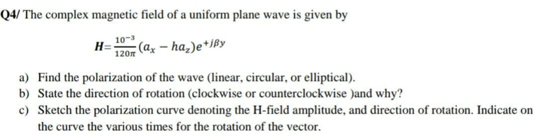 Q4/ The complex magnetic field of a uniform plane wave is given by
10-3
H=
120n
(ax – ha,)e*jßy
a) Find the polarization of the wave (linear, circular, or elliptical).
b) State the direction of rotation (clockwise or counterclockwise )and why?
c) Sketch the polarization curve denoting the H-field amplitude, and direction of rotation. Indicate on
the curve the various times for the rotation of the vector.
