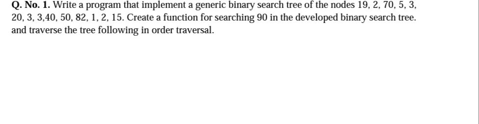 Q. No. 1. Write a program that implement a generic binary search tree of the nodes 19, 2, 70, 5, 3,
20, 3, 3,40, 50, 82, 1, 2, 15. Create a function for searching 90 in the developed binary search tree.
and traverse the tree following in order traversal.
