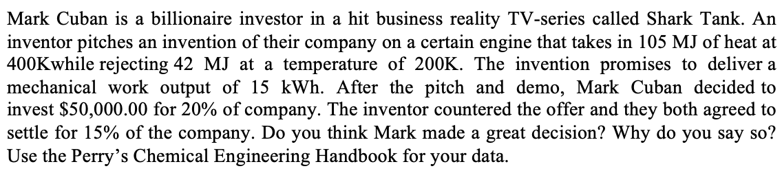 Mark Cuban is a billionaire investor in a hit business reality TV-series called Shark Tank. An
inventor pitches an invention of their company on a certain engine that takes in 105 MJ of heat at
400Kwhile rejecting 42 MJ at a temperature of 200K. The invention promises to deliver a
mechanical work output of 15 kWh. After the pitch and demo, Mark Cuban decided to
invest $50,000.00 for 20% of company. The inventor countered the offer and they both agreed to
settle for 15% of the company. Do you think Mark made a great decision? Why do you say so?
Use the Perry's Chemical Engineering Handbook for your data.