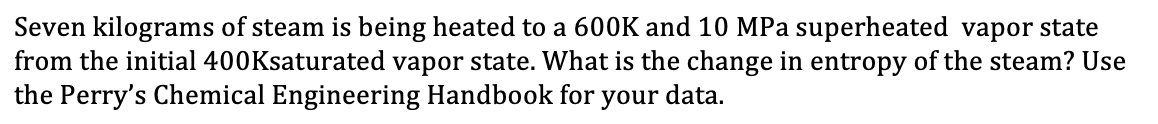 Seven kilograms of steam is being heated to a 600K and 10 MPa superheated vapor state
from the initial 400Ksaturated vapor state. What is the change in entropy of the steam? Use
the Perry's Chemical Engineering Handbook for your data.