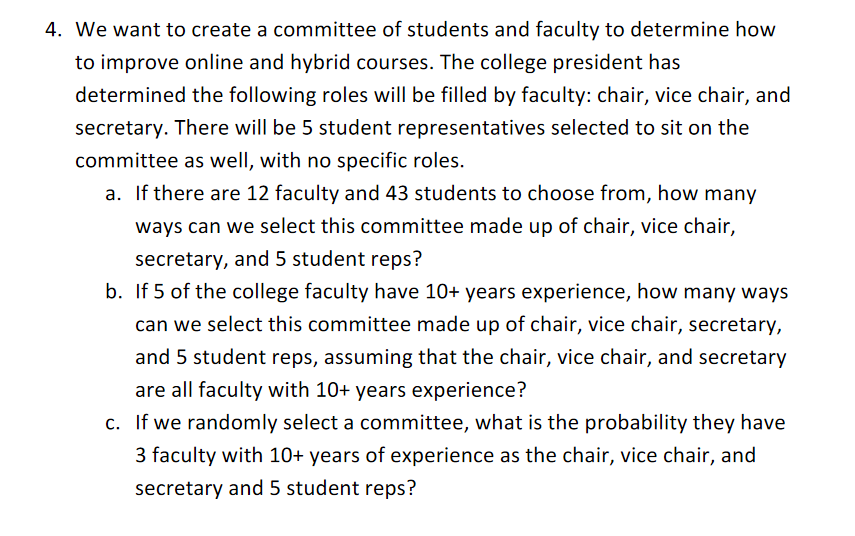 4. We want to create a committee of students and faculty to determine how
to improve online and hybrid courses. The college president has
determined the following roles will be filled by faculty: chair, vice chair, and
secretary. There will be 5 student representatives selected to sit on the
committee as well, with no specific roles.
a. If there are 12 faculty and 43 students to choose from, how many
ways can we select this committee made up of chair, vice chair,
secretary, and 5 student reps?
b. If 5 of the college faculty have 10+ years experience, how many ways
can we select this committee made up of chair, vice chair, secretary,
and 5 student reps, assuming that the chair, vice chair, and secretary
are all faculty with 10+ years experience?
c. If we randomly select a committee, what is the probability they have
3 faculty with 10+ years of experience as the chair, vice chair, and
secretary and 5 student reps?
