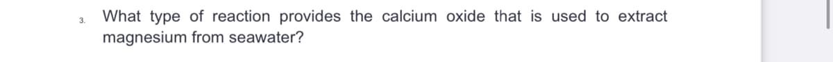 3.
What type of reaction provides the calcium oxide that is used to extract
magnesium from seawater?