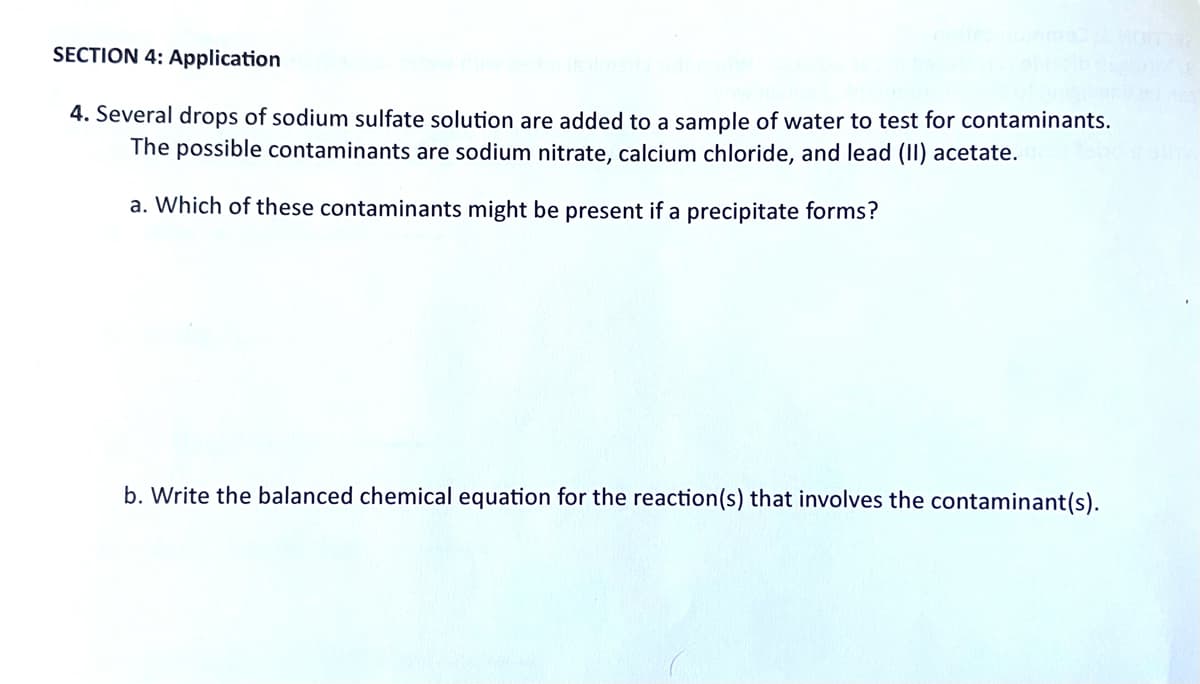 SECTION 4: Application
4. Several drops of sodium sulfate solution are added to a sample of water to test for contaminants.
The possible contaminants are sodium nitrate, calcium chloride, and lead (II) acetate.
a. Which of these contaminants might be present if a precipitate forms?
b. Write the balanced chemical equation for the reaction (s) that involves the contaminant(s).