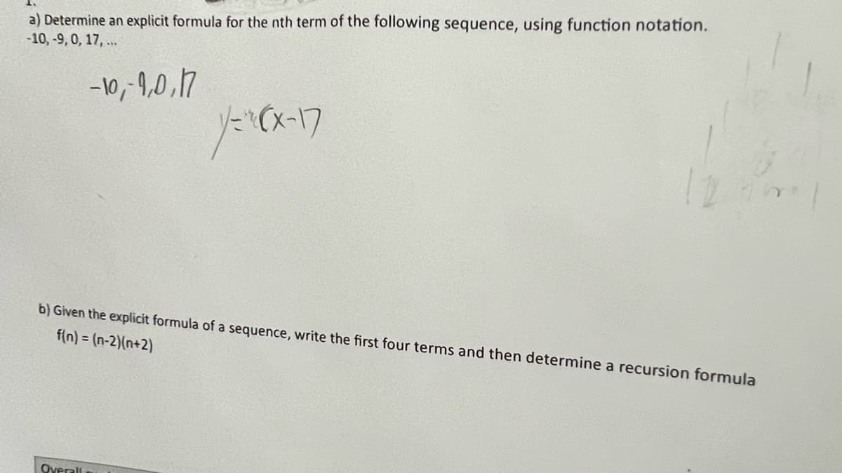 a) Determine an explicit formula for the nth term of the following sequence, using function notation.
-10,-9, 0, 17,...
-10,-1,0,17
y=(x-17
b) Given the explicit formula of a sequence, write the first four terms and then determine a recursion formula
f(n) = (n-2)(n+2)
Overall