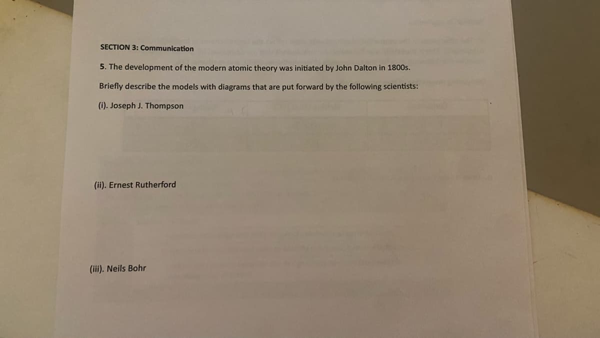 SECTION 3: Communication
5. The development of the modern atomic theory was initiated by John Dalton in 1800s.
Briefly describe the models with diagrams that are put forward by the following scientists:
(i). Joseph J. Thompson
(ii). Ernest Rutherford
(iii). Neils Bohr