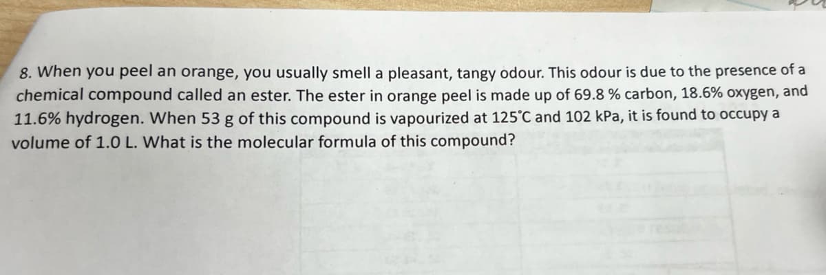 8. When you peel an orange, you usually smell a pleasant, tangy odour. This odour is due to the presence of a
chemical compound called an ester. The ester in orange peel is made up of 69.8 % carbon, 18.6% oxygen, and
11.6% hydrogen. When 53 g of this compound is vapourized at 125°C and 102 kPa, it is found to occupy a
volume of 1.0 L. What is the molecular formula of this compound?