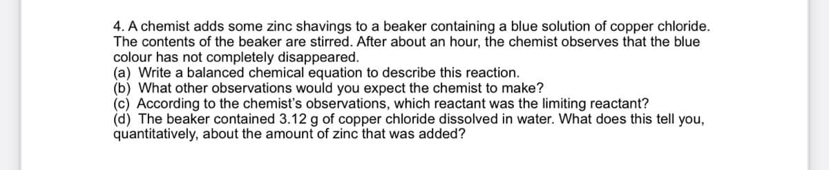 4. A chemist adds some zinc shavings to a beaker containing a blue solution of copper chloride.
The contents of the beaker are stirred. After about an hour, the chemist observes that the blue
colour has not completely disappeared.
(a) Write a balanced chemical equation to describe this reaction.
(b) What other observations would you expect the chemist to make?
(c) According to the chemist's observations, which reactant was the limiting reactant?
(d) The beaker contained 3.12 g of copper chloride dissolved in water. What does this tell you,
quantitatively, about the amount of zinc that was added?