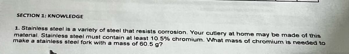 SECTION 1: KNOWLEDGE
1. Stainless steel is a variety of steel that resists corrosion. Your cutlery at home may be made of this
material. Stainless steel must contain at least 10.5% chromium. What mass of chromium is needed to
make a stainless steel fork with a mass of 60.5 g?