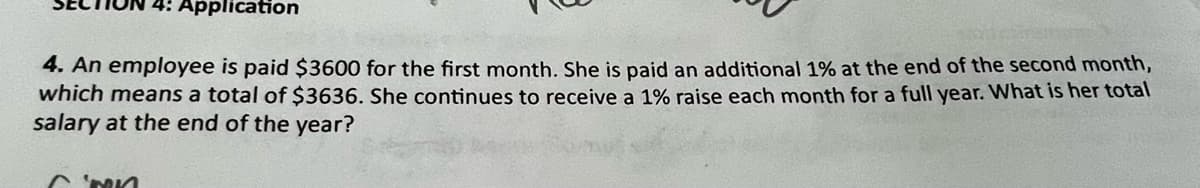 4: Application
4. An employee is paid $3600 for the first month. She is paid an additional 1% at the end of the second month,
which means a total of $3636. She continues to receive a 1% raise each month for a full year. What is her total
salary at the end of the year?
CNN