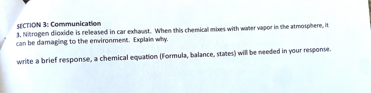 SECTION 3: Communication
3. Nitrogen dioxide is released in car exhaust. When this chemical mixes with water vapor in the atmosphere, it
can be damaging to the environment. Explain why.
write a brief response, a chemical equation (Formula, balance, states) will be needed in your response.