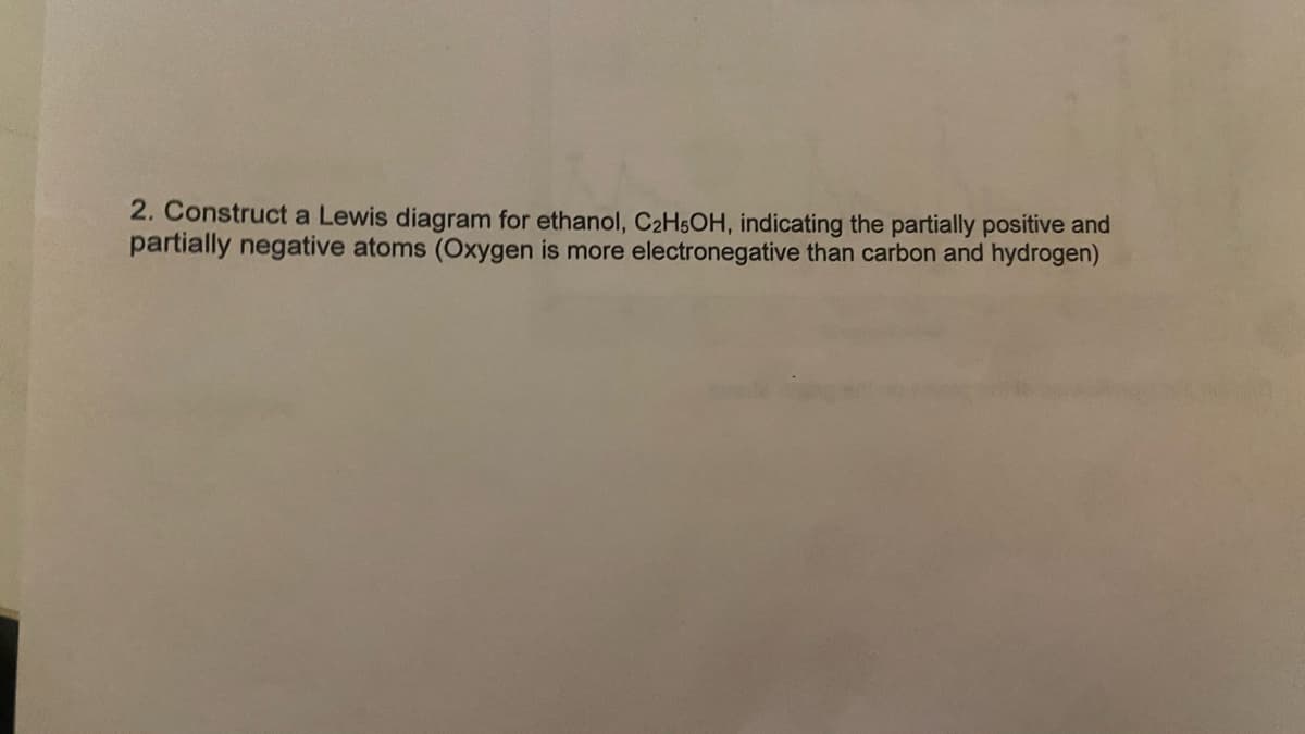 2. Construct a Lewis diagram for ethanol, C₂H5OH, indicating the partially positive and
partially negative atoms (Oxygen is more electronegative than carbon and hydrogen)