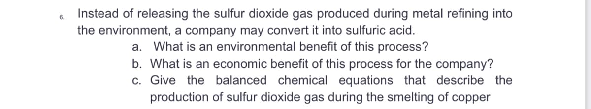 6.
Instead of releasing the sulfur dioxide gas produced during metal refining into
the environment, a company may convert it into sulfuric acid.
a. What is an environmental benefit of this process?
b. What is an economic benefit of this process for the company?
c. Give the balanced chemical equations that describe the
production of sulfur dioxide gas during the smelting of copper