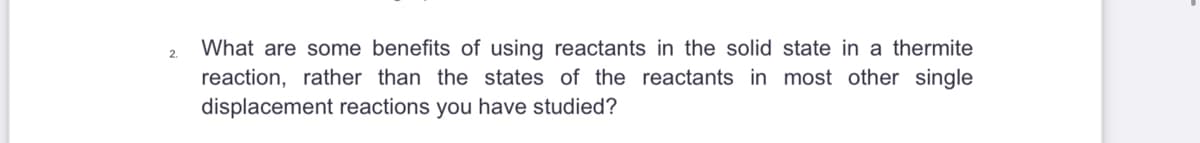 2.
What are some benefits of using reactants in the solid state in a thermite
reaction, rather than the states of the reactants in most other single
displacement reactions you have studied?