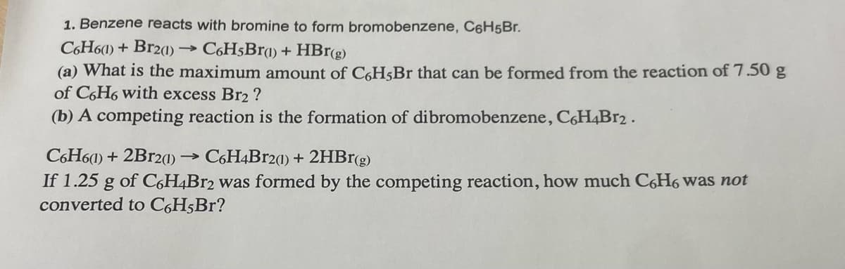 1. Benzene reacts with bromine to form bromobenzene, C6H5Br.
C6H6(1) + Br2(1)
->>> C6H5Br(1) + HBr(g)
(a) What is the maximum amount of C6H5Br that can be formed from the reaction of 7.50 g
of C6H6 with excess Br2 ?
(b) A competing reaction is the formation of dibromobenzene, C6H4Br2.
C6H6(1) + 2Br2(1) - ->>> C6H4Br2(1) + 2HBr(g)
If 1.25 g of C6H4Br2 was formed by the competing reaction, how much C6H6 was not
converted to C6H5Br?