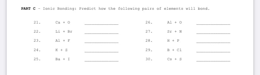 PART C - Ionic Bonding: Predict how the following pairs of elements will bond.
21.
22.
23.
24.
25.
Ca + O
Li + Bri
Al + F
K + S
Ba + I
26.
27.
28.
29.
30.
Al + O
Sr + N
H + P
B + Cl
Cs+ S