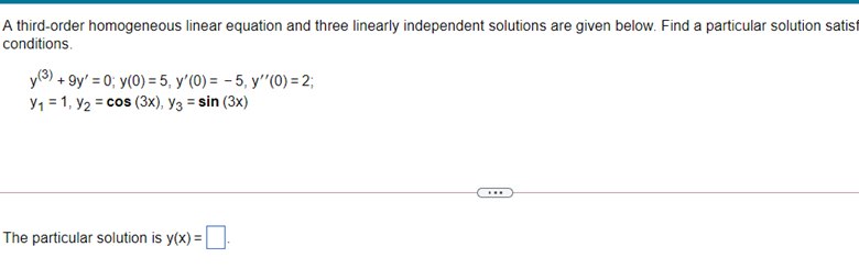 A third-order homogeneous linear equation and three linearly independent solutions are given below. Find a particular solution satisf
conditions.
y(3) + 9y' = 0; y(0) = 5, y'(0) = - 5, y'"(0) = 2;
Y1 = 1, y2 = cos (3x), y3 = sin (3x)
...
The particular solution is y(x) =
