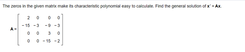 The zeros in the given matrix make its characteristic polynomial easy to calculate. Find the general solution of x' = Ax.
2 0
- 15 -3
-9 -3
A =
3
- 15 -2
