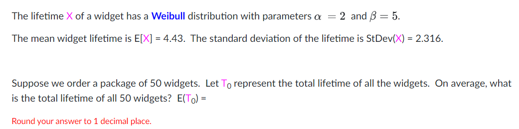 The lifetime X of a widget has a Weibull distribution with parameters a =
2 and B = 5.
The mean widget lifetime is E[X] = 4.43. The standard deviation of the lifetime is StDev(X) = 2.316.
Suppose we order a package of 50 widgets. Let To represent the total lifetime of all the widgets. On average, what
is the total lifetime of all 50 widgets? E(To) =
Round your answer to 1 decimal place.
