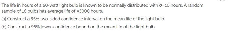 The life in hours of a 60-watt light bulb is known to be normally distributed with o=10 hours. A random
sample of 16 bulbs has average life of =3000 hours.
(a) Construct a 95% two-sided confidence interval on the mean life of the light bulb.
(b) Construct a 95% lower-confidence bound on the mean life of the light bulb.
